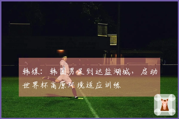 韩媒：韩国男足到达盐湖城，启动世界杯高原环境适应训练
