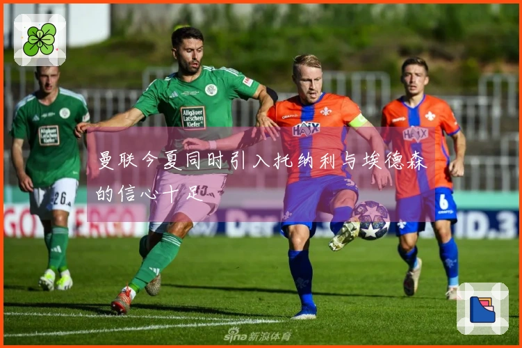 曼联今夏同时引入托纳利与埃德森的信心十足