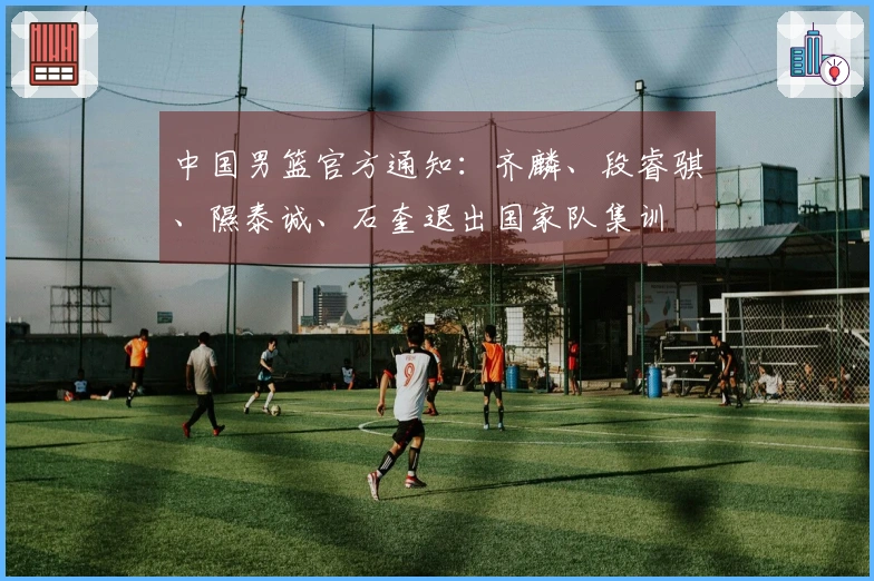 中国男篮官方通知：齐麟、段睿骐、隰泰诚、石奎退出国家队集训